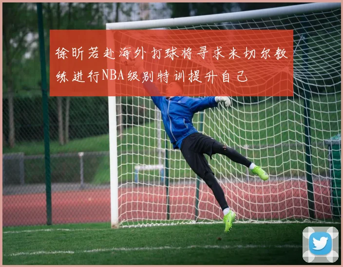 徐昕若赴海外打球将寻求米切尔教练进行NBA级别特训提升自己