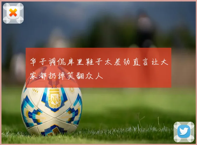华子调侃库里鞋子太差劲直言让大家都扔掉笑翻众人