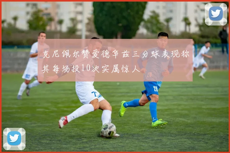 克尼佩尔赞爱德华兹三分球表现称其每场投10次实属惊人