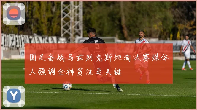 国足备战乌兹别克斯坦淘汰赛媒体人强调全神贯注是关键