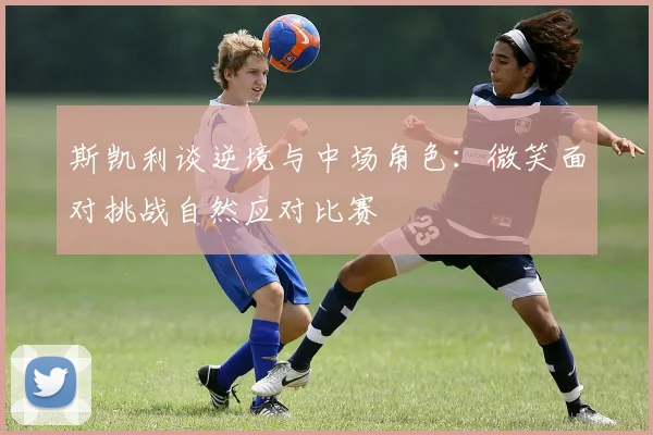 斯凯利谈逆境与中场角色：微笑面对挑战自然应对比赛