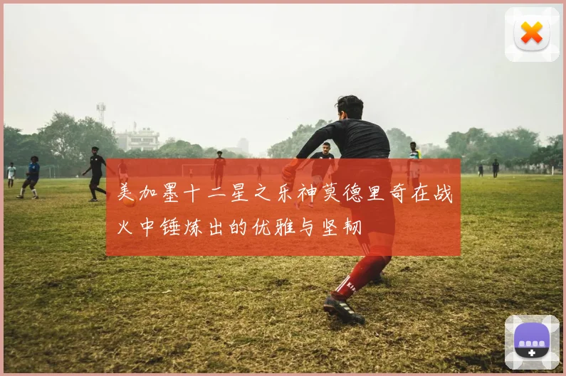 美加墨十二星之乐神莫德里奇在战火中锤炼出的优雅与坚韧