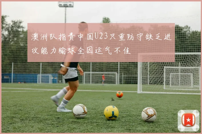 澳洲队指责中国U23只重防守缺乏进攻能力输球全因运气不佳