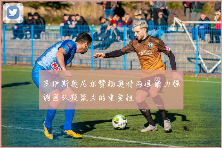 罗伊斯奥尼尔赞扬奥特沟通能力强调团队凝聚力的重要性