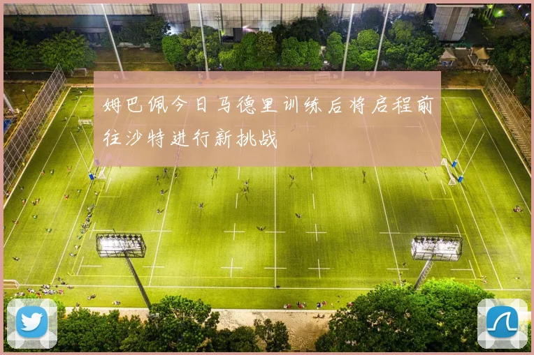 姆巴佩今日马德里训练后将启程前往沙特进行新挑战