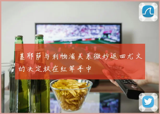 基耶萨与利物浦关系微妙返回尤文的决定权在红军手中