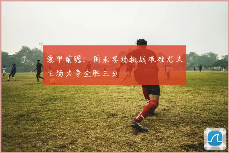 意甲前瞻：国米客场挑战艰难尤文主场力争全胜三分