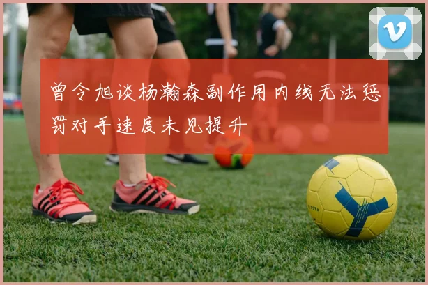 曾令旭谈杨瀚森副作用内线无法惩罚对手速度未见提升