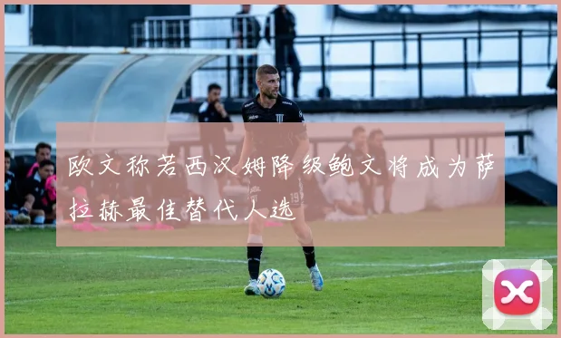 欧文称若西汉姆降级鲍文将成为萨拉赫最佳替代人选
