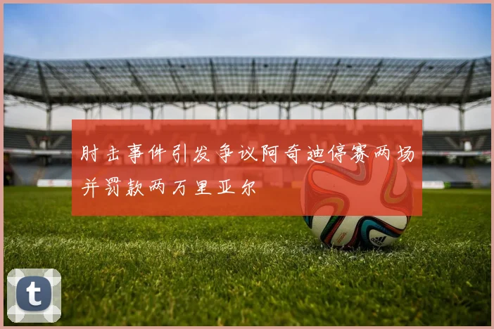 肘击事件引发争议阿奇迪停赛两场并罚款两万里亚尔